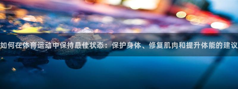 抖球体育直播：如何在体育运动中保持最佳状态：保护身体、修复肌肉和提升体能的建议