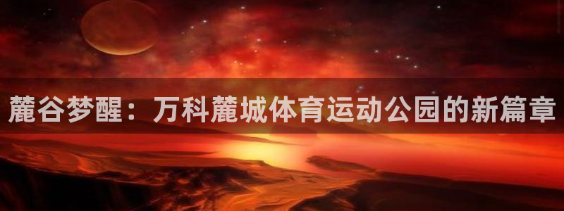 抖球体育直播：麓谷梦醒：万科麓城体育运动公园的新篇章